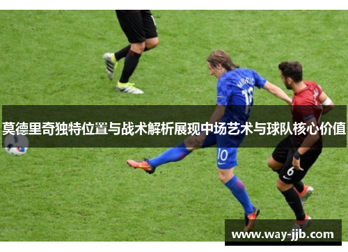 莫德里奇独特位置与战术解析展现中场艺术与球队核心价值