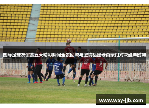 国际足球友谊赛五大精彩瞬间全景回顾与激情碰撞绿茵豪门对决经典时刻