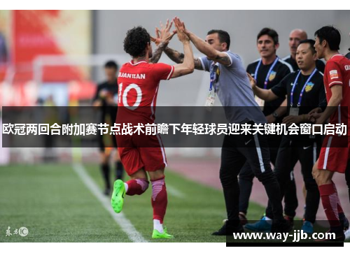 欧冠两回合附加赛节点战术前瞻下年轻球员迎来关键机会窗口启动