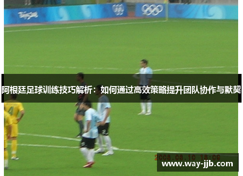 阿根廷足球训练技巧解析：如何通过高效策略提升团队协作与默契
