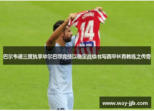 巴尔韦德三度执掌毕尔巴鄂竞技以稳定战绩书写西甲长青教练之传奇