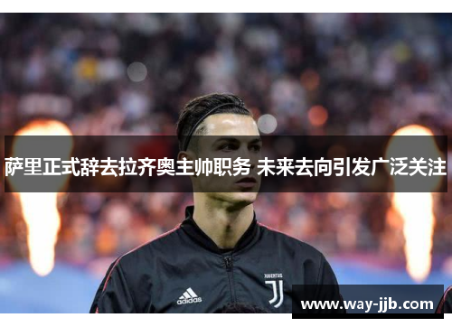 萨里正式辞去拉齐奥主帅职务 未来去向引发广泛关注